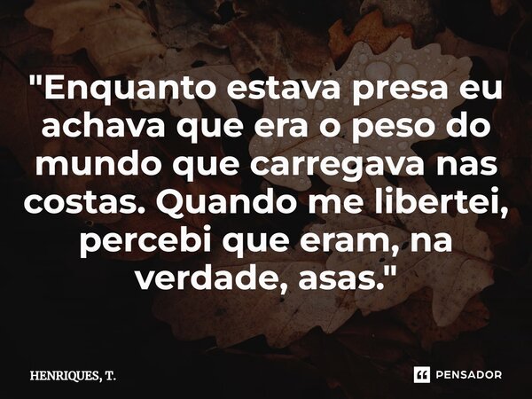 ⁠"Enquanto estava presa eu achava que era o peso do mundo que carregava nas costas. Quando me libertei, percebi que eram, na verdade, asas."... Frase de HENRIQUES, T..