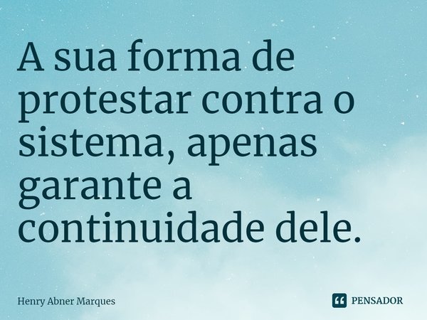 ⁠A sua forma de protestar contra o sistema, apenas garante a continuidade dele.... Frase de Henry Abner Marques.
