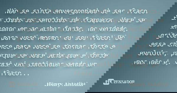 Não se sinta envergonhado de ser fraco. Em todos os sentidos de fraqueza. Você se engana em se achar forte, na verdade, grite para você mesmo: eu sou fraco! Dê ... Frase de Henry Antolini.