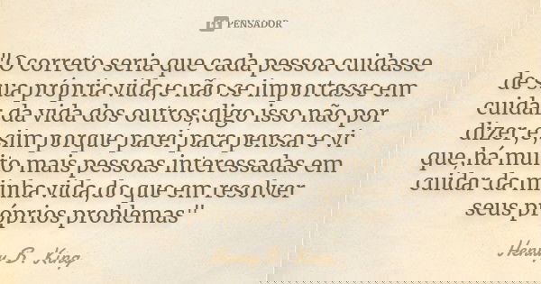 "O correto seria que cada pessoa cuidasse de sua própria vida;e não se importasse em cuidar da vida dos outros;digo isso não por dizer,e,sim porque parei p... Frase de Henry B. King.