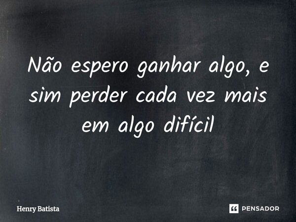 Não espero ganhar algo, e sim perder cada vez mais em algo difícil... Frase de Henry Batista.