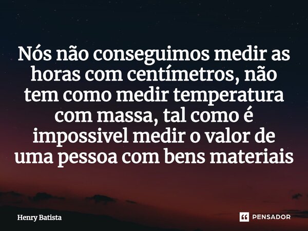 ⁠Nós não conseguimos medir as horas com centímetros, não tem como medir temperatura com massa, tal como é impossível medir o valor de uma pessoa com bens materi... Frase de Henry Batista.