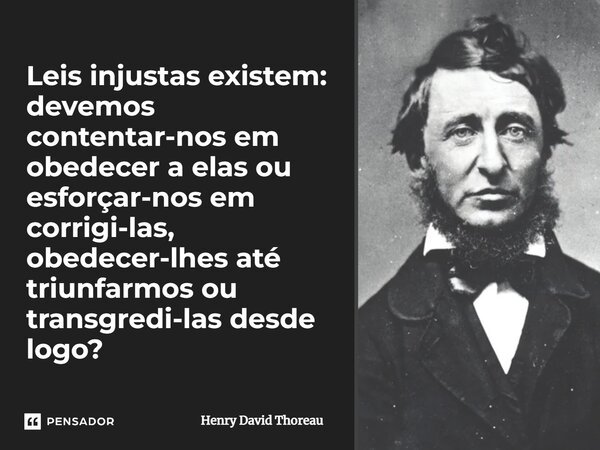Leis injustas existem: devemos contentar-nos em obedecer a elas ou esforçar-nos em corrigi-las, obedecer-lhes até triunfarmos ou transgredi-las desde logo?... Frase de Henry David Thoreau.