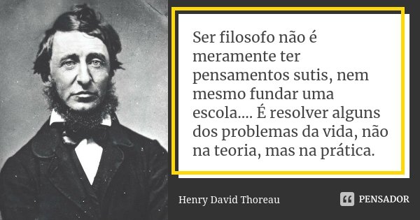 Ser filosofo não é meramente ter pensamentos sutis, nem mesmo fundar uma escola.... É resolver alguns dos problemas da vida, não na teoria, mas na prática.... Frase de Henry David Thoreau..