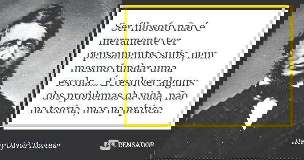 Ser filosofo não é meramente ter pensamentos sutis, nem mesmo fundar uma escola.... É resolver alguns dos problemas da vida, não na teoria, mas na prática.... Frase de Henry David Thoreau..