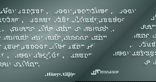 Seu corpo , seu perfume , seu batom , como tão linda podes ser , quero lhe dar o mundo , mas o mundo eu não posso dar , tudo que posso lhe dar é meu abraço , me... Frase de Henry Filipy.
