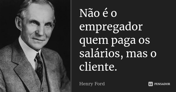 Não é o empregador quem paga os salários, mas o cliente.... Frase de Henry Ford.