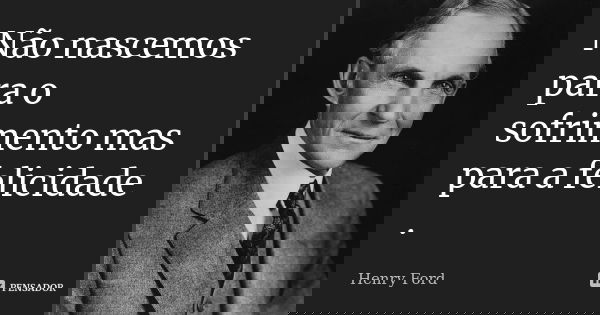 Não nascemos para o sofrimento mas para a felicidade .... Frase de Henry Ford.