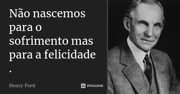 Não nascemos para o sofrimento mas para a felicidade .... Frase de Henry Ford.