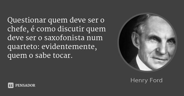 Questionar quem deve ser o chefe, é como discutir quem deve ser o saxofonista num quarteto: evidentemente, quem o sabe tocar.... Frase de Henry Ford.