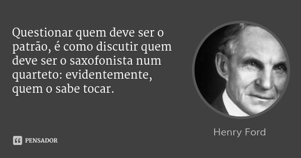 Questionar quem deve ser o patrão, é como discutir quem deve ser o saxofonista num quarteto: evidentemente, quem o sabe tocar.... Frase de Henry Ford.