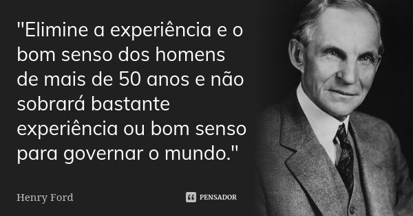 "Elimine a experiência e o bom senso dos homens de mais de 50 anos e não sobrará bastante experiência ou bom senso para governar o mundo."... Frase de Henry Ford.