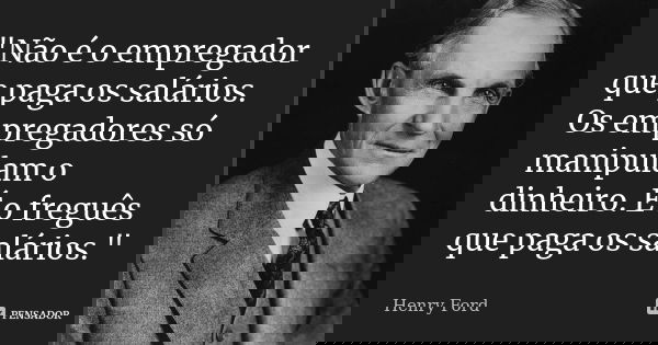 "Não é o empregador que paga os salários. Os empregadores só manipulam o dinheiro. É o freguês que paga os salários."... Frase de (Henry Ford).