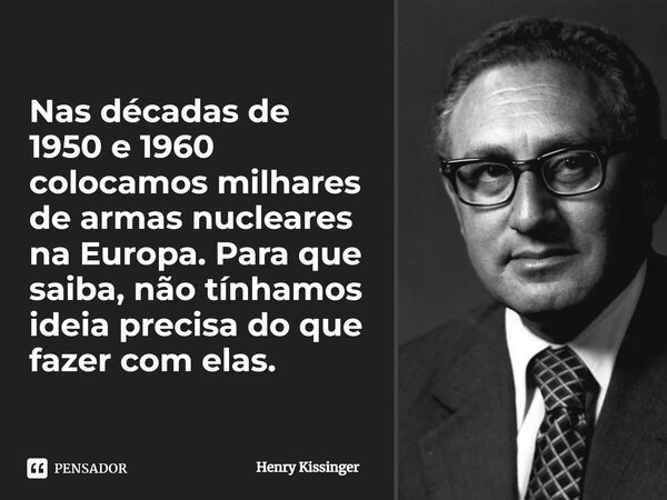 ⁠Nas décadas de 1950 e 1960 colocamos milhares de armas nucleares na Europa. Para que saiba, não tínhamos ideia precisa do que fazer com elas.... Frase de Henry Kissinger.