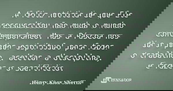 A feliz notícia de que Ele ressuscitou não muda o mundo contemporâneo. Mas a Páscoa nos dá o poder espiritual para fazer o trabalho, aceitar a disciplina, e faz... Frase de Henry Knox Sherrill.