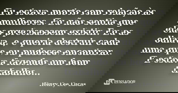 Eu estava morto com relação às mulheres. Eu não sentia que elas precisassem existir. Eu as odiava, e queria destruir cada uma que eu pudesse encontrar. E estava... Frase de Henry Lee Lucas.