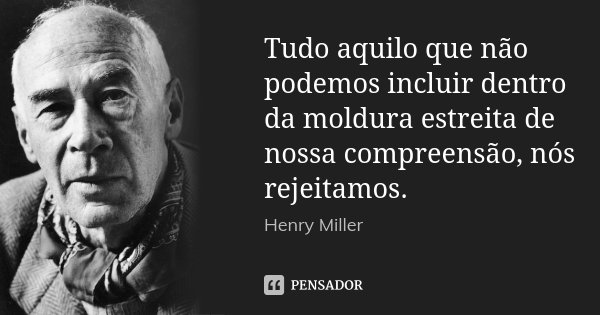 Tudo aquilo que não podemos incluir dentro da moldura estreita de nossa compreensão, nós rejeitamos.... Frase de Henry Miller.