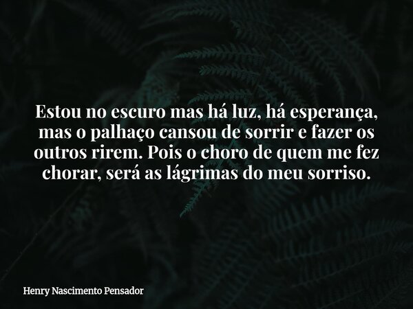 Estou no escuro mas há luz, há esperança, mas o palhaço cansou de sorrir e fazer os outros rirem. Pois o choro de quem me fez chorar, será as lágrimas do meu so... Frase de Henry Nascimento Pensador.