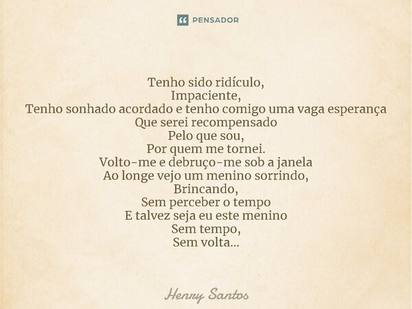 ⁠Tenho sido ridículo, Impaciente, Tenho sonhado acordado e tenho comigo uma vaga esperança Que serei recompensado Pelo que sou, Por quem me tornei. Volto-me e d... Frase de Henry Santos.