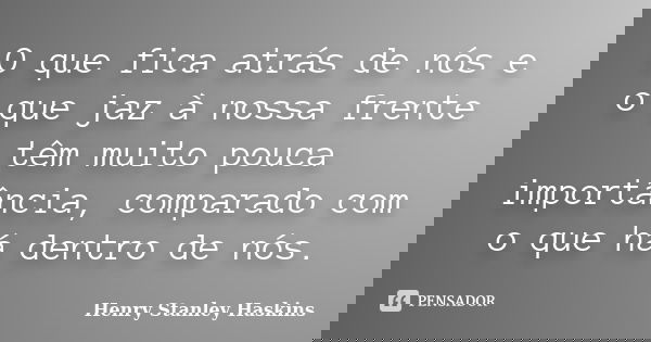 O que fica atrás de nós e o que jaz à nossa frente têm muito pouca importância, comparado com o que há dentro de nós.... Frase de Henry Stanley Haskins.