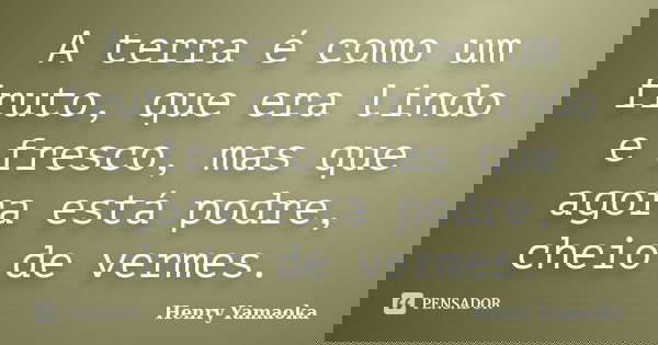 A terra é como um fruto, que era lindo e fresco, mas que agora está podre, cheio de vermes.... Frase de Henry Yamaoka.