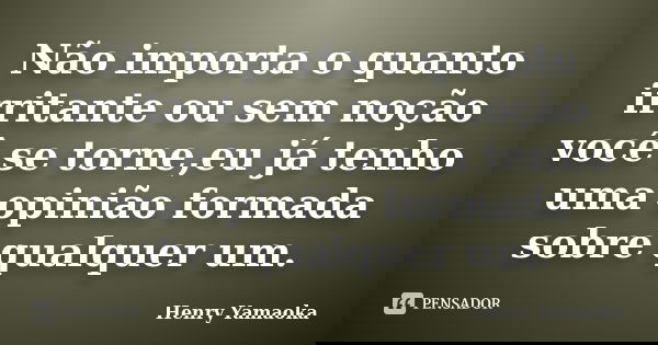 Não importa o quanto irritante ou sem noção você se torne,eu já tenho uma opinião formada sobre qualquer um.... Frase de Henry Yamaoka.