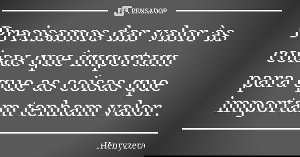 Precisamos dar valor às coisas que importam para que as coisas que importam tenham valor.... Frase de Henryzera.