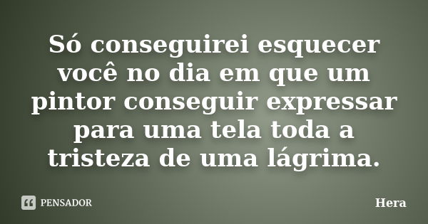 Só conseguirei esquecer você no dia em que um pintor conseguir expressar para uma tela toda a tristeza de uma lágrima.... Frase de Hera.