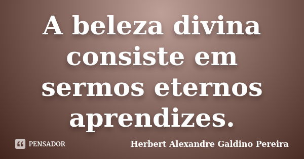 A beleza divina consiste em sermos eternos aprendizes.... Frase de Herbert Alexandre Galdino Pereira.