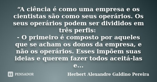 “A ciência é como uma empresa e os cientistas são como seus operários. Os seus operários podem ser divididos em três perfis: - O primeiro é composto por aqueles... Frase de Herbert Alexandre Galdino Pereira.