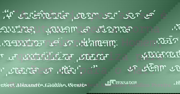 “A ciência por si só é neutra, quem a torna não neutra é o Homem, quando a utiliza para o Bem ou para o Mal.”... Frase de Herbert Alexandre Galdino Pereira.