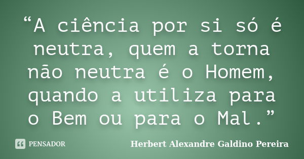 “A ciência por si só é neutra, quem a torna não neutra é o Homem, quando a utiliza para o Bem ou para o Mal.”... Frase de Herbert Alexandre Galdino Pereira.