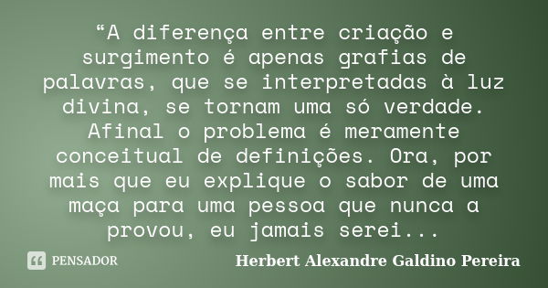 “A diferença entre criação e surgimento é apenas grafias de palavras, que se interpretadas à luz divina, se tornam uma só verdade. Afinal o problema é meramente... Frase de Herbert Alexandre Galdino Pereira.