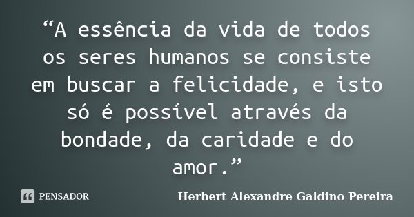 “A essência da vida de todos os seres humanos se consiste em buscar a felicidade, e isto só é possível através da bondade, da caridade e do amor.”... Frase de Herbert Alexandre Galdino Pereira.