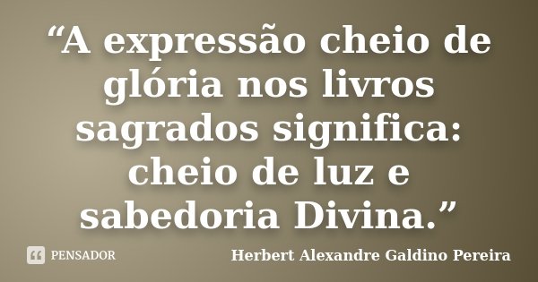 “A expressão cheio de glória nos livros sagrados significa: cheio de luz e sabedoria Divina.”... Frase de Herbert Alexandre Galdino Pereira.