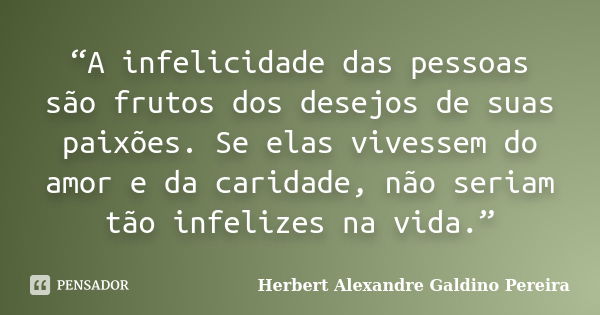 “A infelicidade das pessoas são frutos dos desejos de suas paixões. Se elas vivessem do amor e da caridade, não seriam tão infelizes na vida.”... Frase de Herbert Alexandre Galdino Pereira.