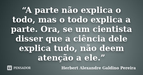 “A parte não explica o todo, mas o todo explica a parte. Ora, se um cientista disser que a ciência dele explica tudo, não deem atenção a ele.”... Frase de Herbert Alexandre Galdino Pereira.