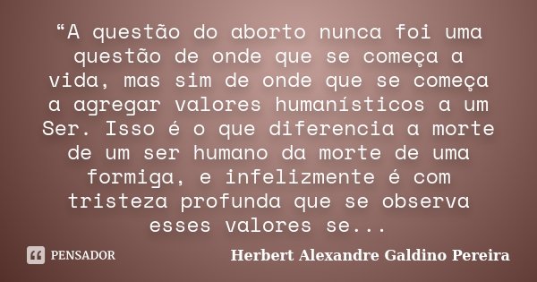 “A questão do aborto nunca foi uma questão de onde que se começa a vida, mas sim de onde que se começa a agregar valores humanísticos a um Ser. Isso é o que dif... Frase de Herbert Alexandre Galdino Pereira.