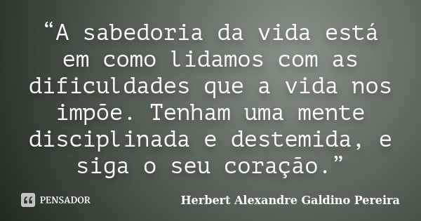 “A sabedoria da vida está em como lidamos com as dificuldades que a vida nos impõe. Tenham uma mente disciplinada e destemida, e siga o seu coração.”... Frase de Herbert Alexandre Galdino Pereira.