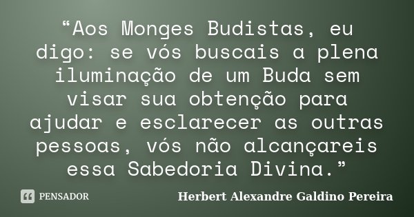 “Aos Monges Budistas, eu digo: se vós buscais a plena iluminação de um Buda sem visar sua obtenção para ajudar e esclarecer as outras pessoas, vós não alcançare... Frase de Herbert Alexandre Galdino Pereira.