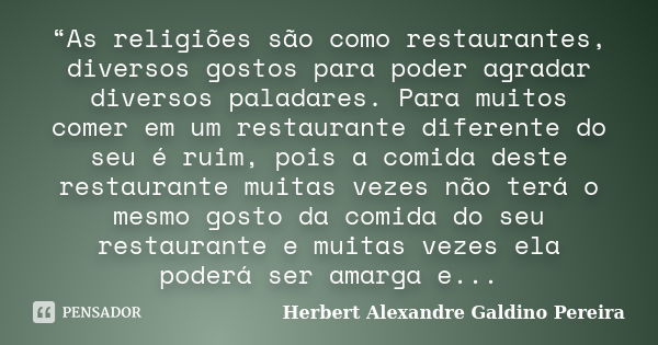 “As religiões são como restaurantes, diversos gostos para poder agradar diversos paladares. Para muitos comer em um restaurante diferente do seu é ruim, pois a ... Frase de Herbert Alexandre Galdino Pereira.