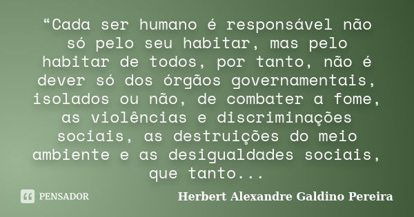 “Cada ser humano é responsável não só pelo seu habitar, mas pelo habitar de todos, por tanto, não é dever só dos órgãos governamentais, isolados ou não, de comb... Frase de Herbert Alexandre Galdino Pereira.