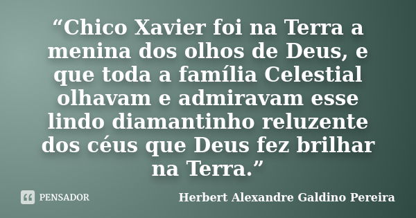 “Chico Xavier foi na Terra a menina dos olhos de Deus, e que toda a família Celestial olhavam e admiravam esse lindo diamantinho reluzente dos céus que Deus fez... Frase de Herbert Alexandre Galdino Pereira.