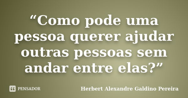 “Como pode uma pessoa querer ajudar outras pessoas sem andar entre elas?”... Frase de Herbert Alexandre Galdino Pereira.