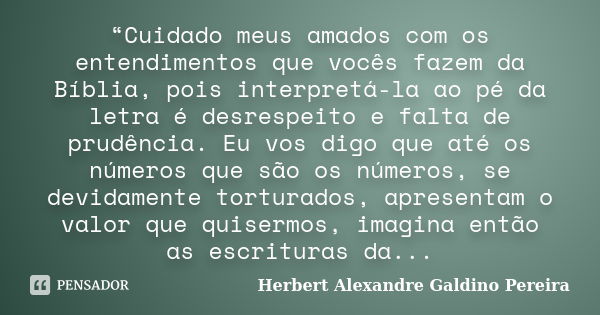 “Cuidado meus amados com os entendimentos que vocês fazem da Bíblia, pois interpretá-la ao pé da letra é desrespeito e falta de prudência. Eu vos digo que até o... Frase de Herbert Alexandre Galdino Pereira.