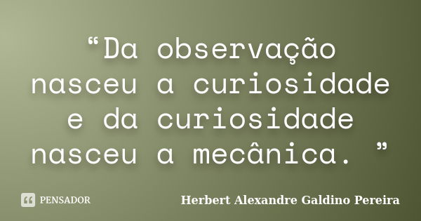 “Da observação nasceu a curiosidade e da curiosidade nasceu a mecânica. ”... Frase de Herbert Alexandre Galdino Pereira.