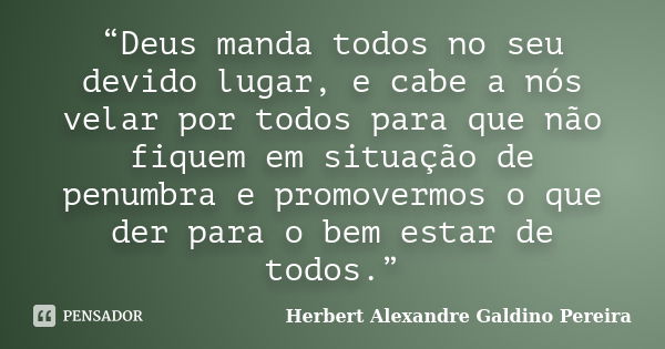 “Deus manda todos no seu devido lugar, e cabe a nós velar por todos para que não fiquem em situação de penumbra e promovermos o que der para o bem estar de todo... Frase de Herbert Alexandre Galdino Pereira.