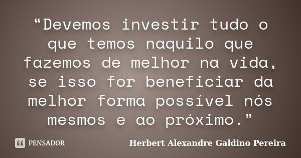 “Devemos investir tudo o que temos naquilo que fazemos de melhor na vida, se isso for beneficiar da melhor forma possível nós mesmos e ao próximo.”... Frase de Herbert Alexandre Galdino Pereira.