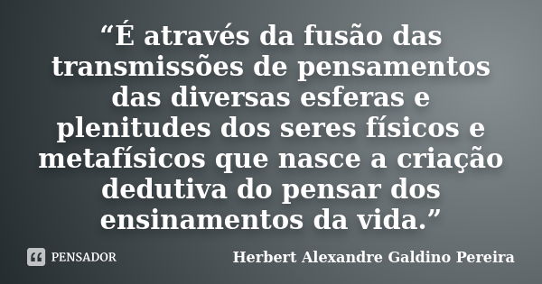 “É através da fusão das transmissões de pensamentos das diversas esferas e plenitudes dos seres físicos e metafísicos que nasce a criação dedutiva do pensar dos... Frase de Herbert Alexandre Galdino Pereira.