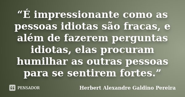 “É impressionante como as pessoas idiotas são fracas, e além de fazerem perguntas idiotas, elas procuram humilhar as outras pessoas para se sentirem fortes.”... Frase de Herbert Alexandre Galdino Pereira.